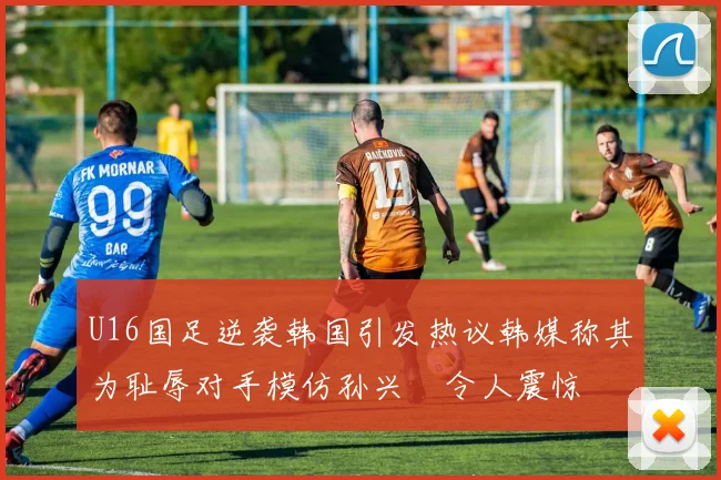 U16国足逆袭韩国引发热议韩媒称其为耻辱对手模仿孙兴慜令人震惊