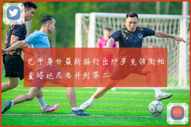 巴甲身价最新排行出炉罗克领衔帕奎塔达尼洛并列第二