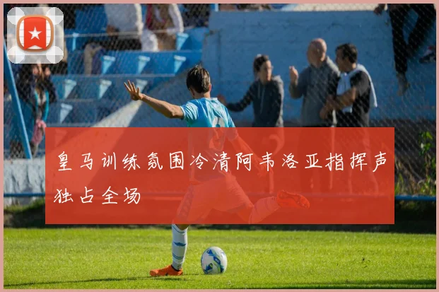 皇马训练氛围冷清阿韦洛亚指挥声独占全场