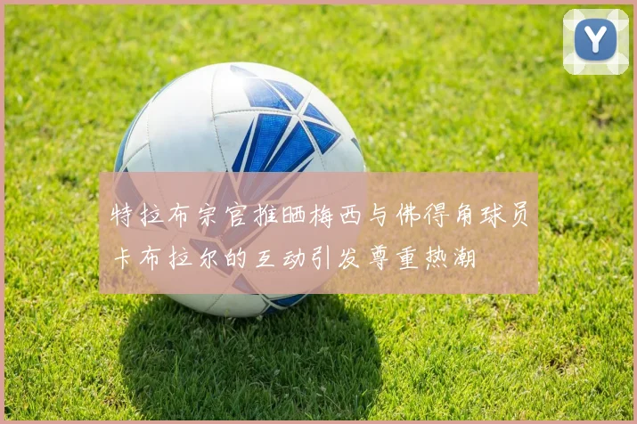特拉布宗官推晒梅西与佛得角球员卡布拉尔的互动引发尊重热潮