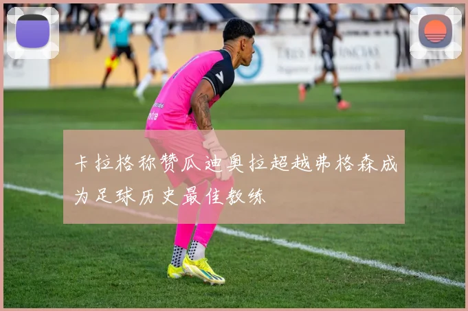 卡拉格称赞瓜迪奥拉超越弗格森成为足球历史最佳教练