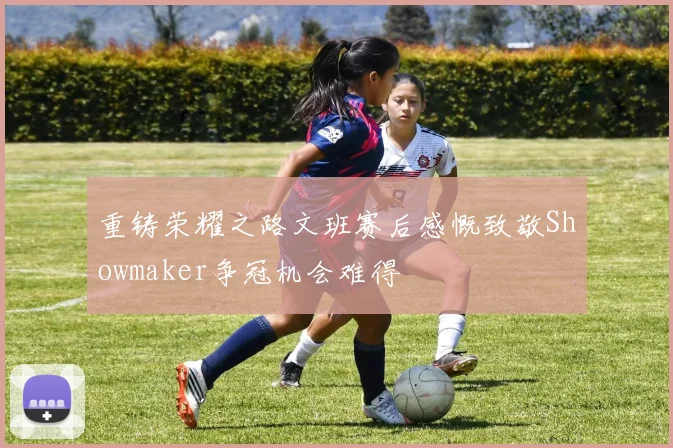 重铸荣耀之路文班赛后感慨致敬Showmaker争冠机会难得