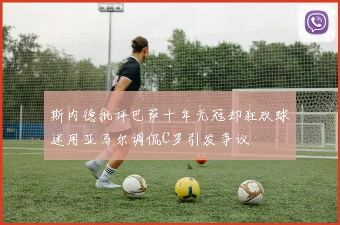 斯内德批评巴萨十年无冠却狂欢球迷用亚马尔调侃C罗引发争议