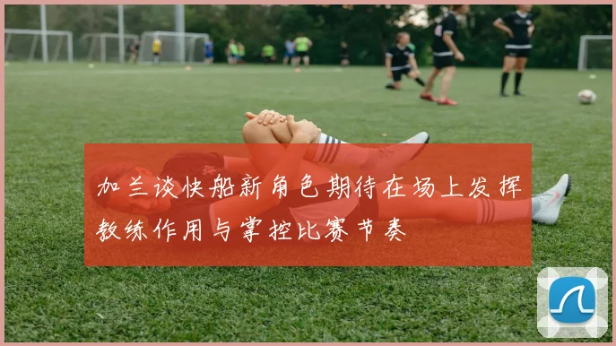 加兰谈快船新角色期待在场上发挥教练作用与掌控比赛节奏