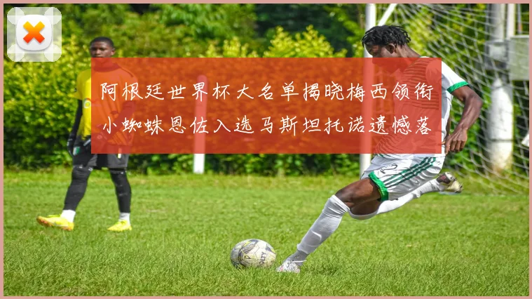 阿根廷世界杯大名单揭晓梅西领衔小蜘蛛恩佐入选马斯坦托诺遗憾落选