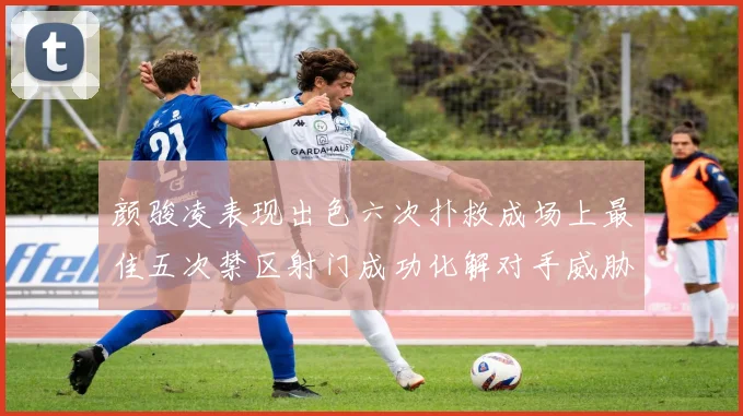 颜骏凌表现出色六次扑救成场上最佳五次禁区射门成功化解对手威胁