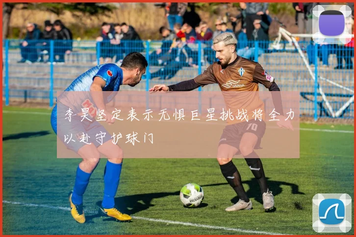 李昊坚定表示无惧巨星挑战将全力以赴守护球门