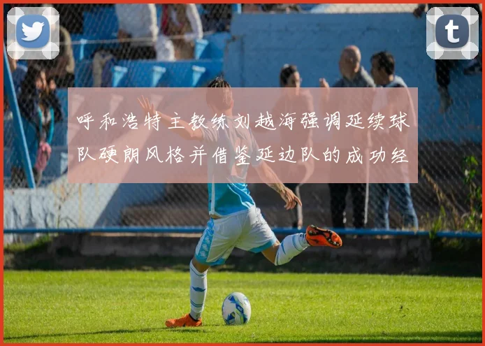 呼和浩特主教练刘越海强调延续球队硬朗风格并借鉴延边队的成功经验