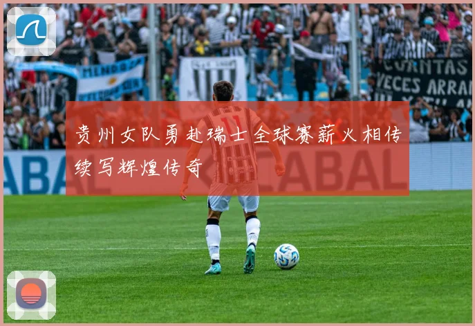 贵州女队勇赴瑞士全球赛薪火相传续写辉煌传奇