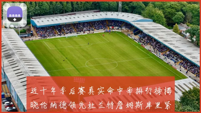 近十年季后赛真实命中率排行榜揭晓伦纳德领先杜兰特詹姆斯库里紧随其后
