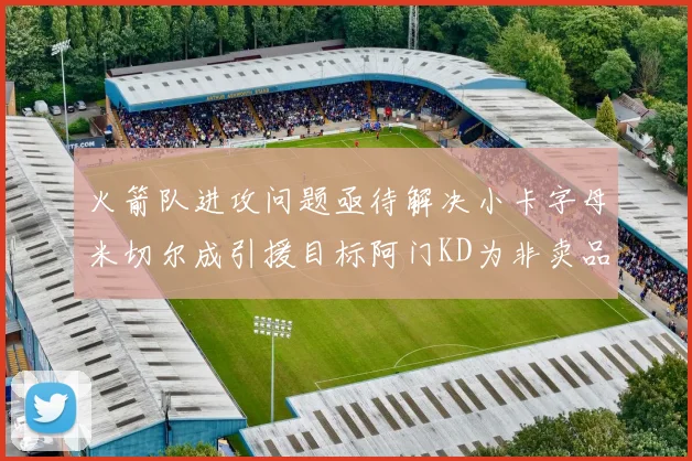 火箭队进攻问题亟待解决小卡字母米切尔成引援目标阿门KD为非卖品