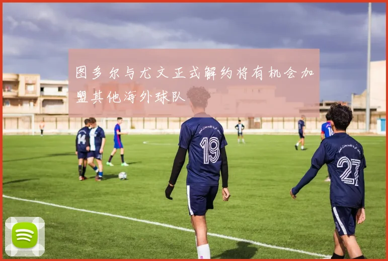 图多尔与尤文正式解约将有机会加盟其他海外球队