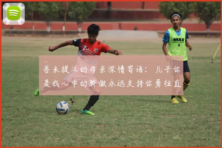 吾米提江的母亲深情寄语：儿子你是我心中的骄傲永远支持你勇往直前！