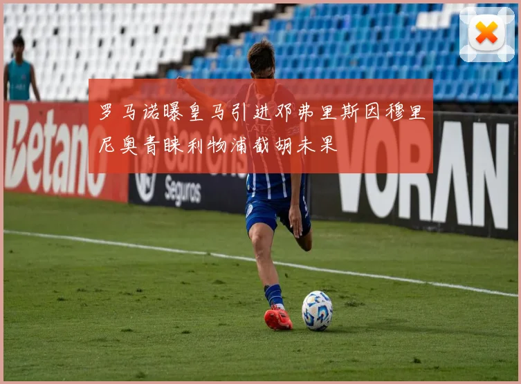 罗马诺曝皇马引进邓弗里斯因穆里尼奥青睐利物浦截胡未果