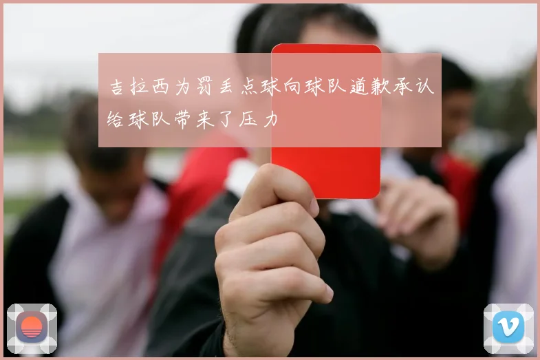 吉拉西为罚丢点球向球队道歉承认给球队带来了压力