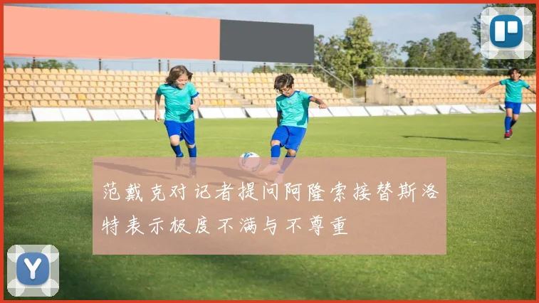 范戴克对记者提问阿隆索接替斯洛特表示极度不满与不尊重