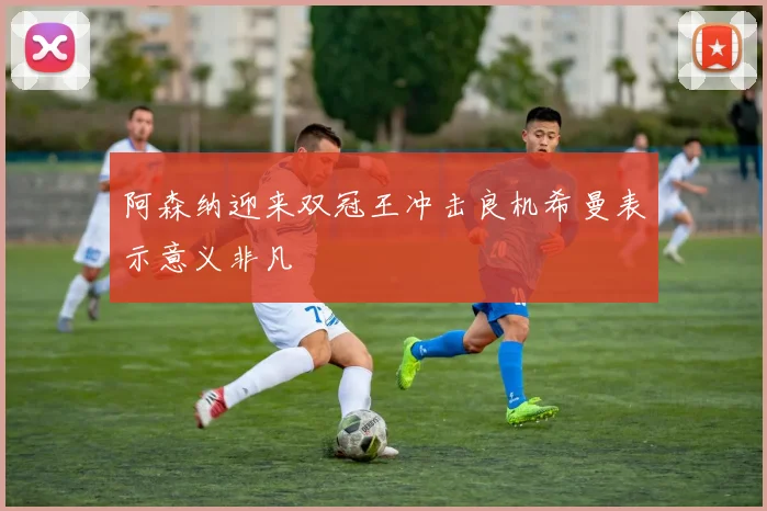 阿森纳迎来双冠王冲击良机希曼表示意义非凡