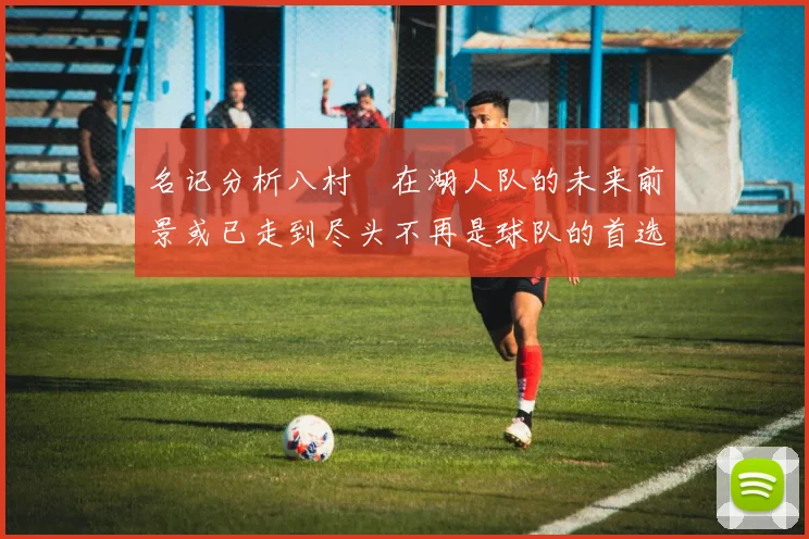 名记分析八村塁在湖人队的未来前景或已走到尽头不再是球队的首选目标